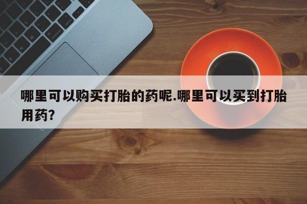 私人药店有打胎药哪里可以购买打胎的药呢.哪里可以买到打胎用药？