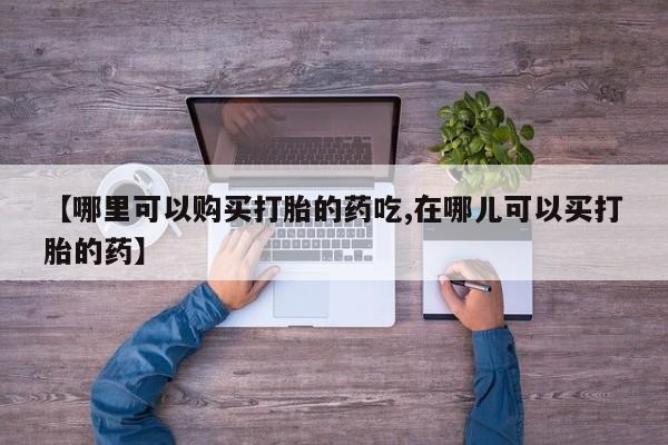 私人药店有打胎药【哪里可以购买打胎的药吃,在哪儿可以买打胎的药】