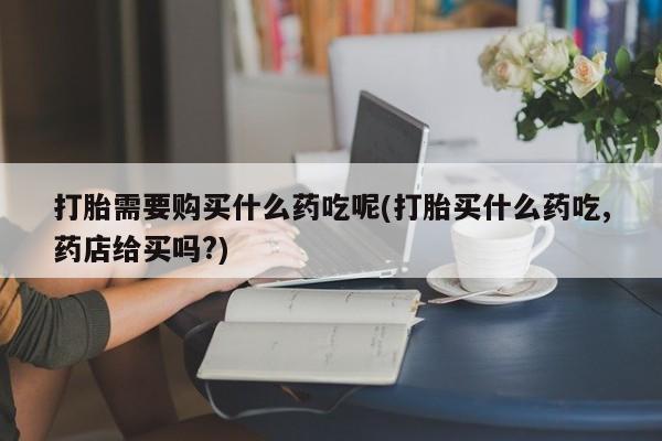 私人药店有打胎药打胎需要购买什么药吃呢(打胎买什么药吃,药店给买吗?)