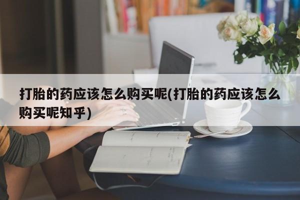 私人药店有打胎药打胎的药应该怎么购买呢(打胎的药应该怎么购买呢知乎)